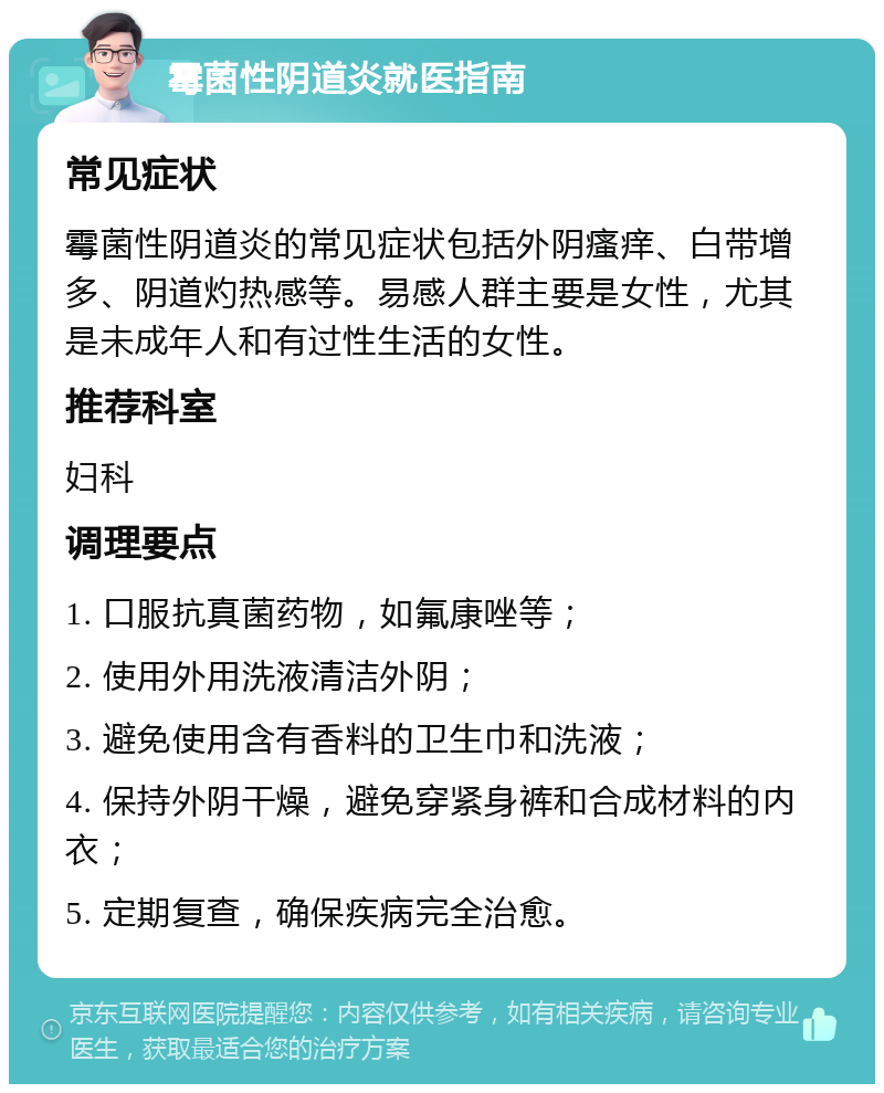 霉菌性阴道炎就医指南 常见症状 霉菌性阴道炎的常见症状包括外阴瘙痒、白带增多、阴道灼热感等。易感人群主要是女性，尤其是未成年人和有过性生活的女性。 推荐科室 妇科 调理要点 1. 口服抗真菌药物，如氟康唑等； 2. 使用外用洗液清洁外阴； 3. 避免使用含有香料的卫生巾和洗液； 4. 保持外阴干燥，避免穿紧身裤和合成材料的内衣； 5. 定期复查，确保疾病完全治愈。