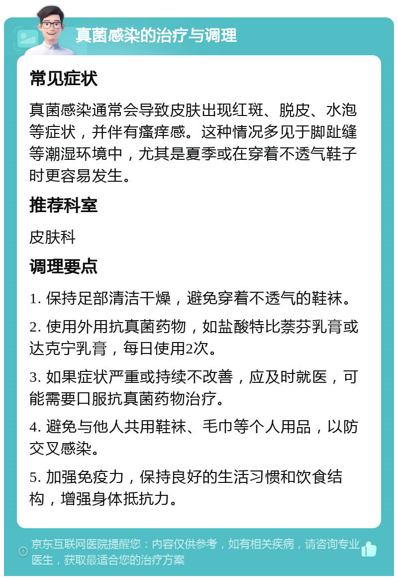 真菌感染的治疗与调理 常见症状 真菌感染通常会导致皮肤出现红斑、脱皮、水泡等症状，并伴有瘙痒感。这种情况多见于脚趾缝等潮湿环境中，尤其是夏季或在穿着不透气鞋子时更容易发生。 推荐科室 皮肤科 调理要点 1. 保持足部清洁干燥，避免穿着不透气的鞋袜。 2. 使用外用抗真菌药物，如盐酸特比萘芬乳膏或达克宁乳膏，每日使用2次。 3. 如果症状严重或持续不改善，应及时就医，可能需要口服抗真菌药物治疗。 4. 避免与他人共用鞋袜、毛巾等个人用品，以防交叉感染。 5. 加强免疫力，保持良好的生活习惯和饮食结构，增强身体抵抗力。