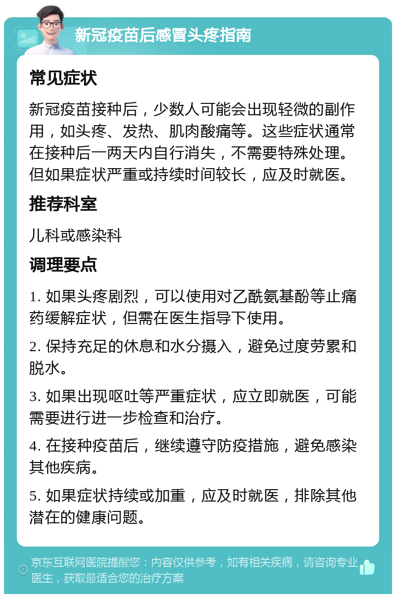 新冠疫苗后感冒头疼指南 常见症状 新冠疫苗接种后，少数人可能会出现轻微的副作用，如头疼、发热、肌肉酸痛等。这些症状通常在接种后一两天内自行消失，不需要特殊处理。但如果症状严重或持续时间较长，应及时就医。 推荐科室 儿科或感染科 调理要点 1. 如果头疼剧烈，可以使用对乙酰氨基酚等止痛药缓解症状，但需在医生指导下使用。 2. 保持充足的休息和水分摄入，避免过度劳累和脱水。 3. 如果出现呕吐等严重症状，应立即就医，可能需要进行进一步检查和治疗。 4. 在接种疫苗后，继续遵守防疫措施，避免感染其他疾病。 5. 如果症状持续或加重，应及时就医，排除其他潜在的健康问题。