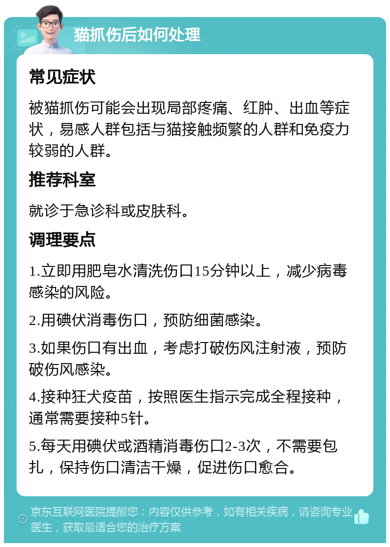 猫抓伤后如何处理 常见症状 被猫抓伤可能会出现局部疼痛、红肿、出血等症状，易感人群包括与猫接触频繁的人群和免疫力较弱的人群。 推荐科室 就诊于急诊科或皮肤科。 调理要点 1.立即用肥皂水清洗伤口15分钟以上，减少病毒感染的风险。 2.用碘伏消毒伤口，预防细菌感染。 3.如果伤口有出血，考虑打破伤风注射液，预防破伤风感染。 4.接种狂犬疫苗，按照医生指示完成全程接种，通常需要接种5针。 5.每天用碘伏或酒精消毒伤口2-3次，不需要包扎，保持伤口清洁干燥，促进伤口愈合。