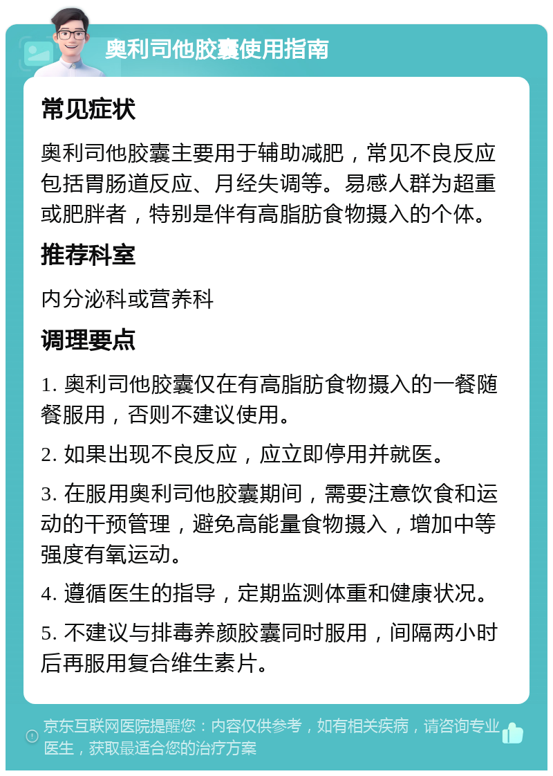 奥利司他胶囊使用指南 常见症状 奥利司他胶囊主要用于辅助减肥，常见不良反应包括胃肠道反应、月经失调等。易感人群为超重或肥胖者，特别是伴有高脂肪食物摄入的个体。 推荐科室 内分泌科或营养科 调理要点 1. 奥利司他胶囊仅在有高脂肪食物摄入的一餐随餐服用，否则不建议使用。 2. 如果出现不良反应，应立即停用并就医。 3. 在服用奥利司他胶囊期间，需要注意饮食和运动的干预管理，避免高能量食物摄入，增加中等强度有氧运动。 4. 遵循医生的指导，定期监测体重和健康状况。 5. 不建议与排毒养颜胶囊同时服用，间隔两小时后再服用复合维生素片。