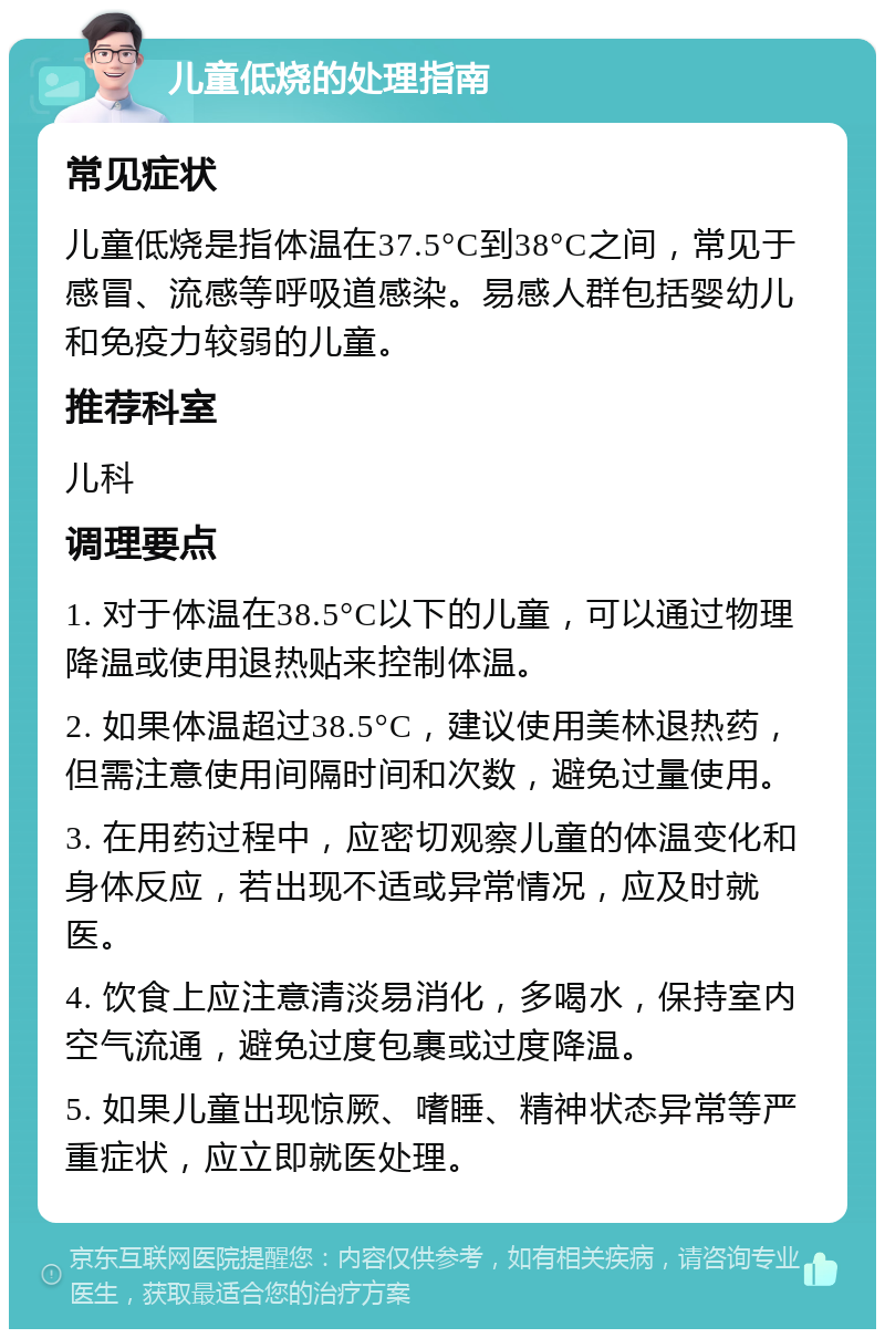 儿童低烧的处理指南 常见症状 儿童低烧是指体温在37.5°C到38°C之间，常见于感冒、流感等呼吸道感染。易感人群包括婴幼儿和免疫力较弱的儿童。 推荐科室 儿科 调理要点 1. 对于体温在38.5°C以下的儿童，可以通过物理降温或使用退热贴来控制体温。 2. 如果体温超过38.5°C，建议使用美林退热药，但需注意使用间隔时间和次数，避免过量使用。 3. 在用药过程中，应密切观察儿童的体温变化和身体反应，若出现不适或异常情况，应及时就医。 4. 饮食上应注意清淡易消化，多喝水，保持室内空气流通，避免过度包裹或过度降温。 5. 如果儿童出现惊厥、嗜睡、精神状态异常等严重症状，应立即就医处理。