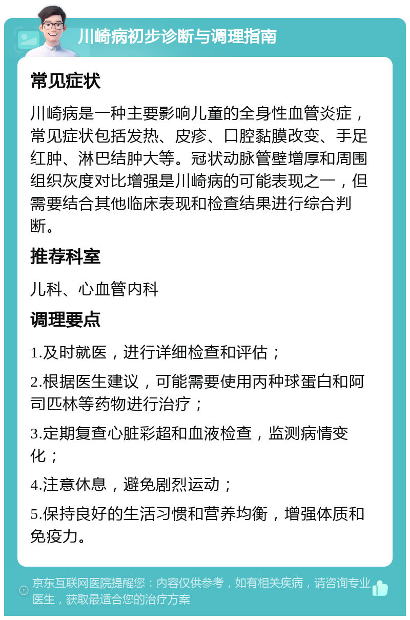 川崎病初步诊断与调理指南 常见症状 川崎病是一种主要影响儿童的全身性血管炎症，常见症状包括发热、皮疹、口腔黏膜改变、手足红肿、淋巴结肿大等。冠状动脉管壁增厚和周围组织灰度对比增强是川崎病的可能表现之一，但需要结合其他临床表现和检查结果进行综合判断。 推荐科室 儿科、心血管内科 调理要点 1.及时就医，进行详细检查和评估； 2.根据医生建议，可能需要使用丙种球蛋白和阿司匹林等药物进行治疗； 3.定期复查心脏彩超和血液检查，监测病情变化； 4.注意休息，避免剧烈运动； 5.保持良好的生活习惯和营养均衡，增强体质和免疫力。