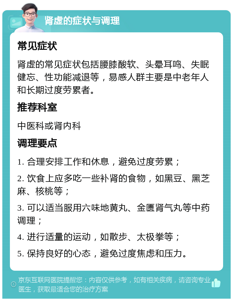 肾虚的症状与调理 常见症状 肾虚的常见症状包括腰膝酸软、头晕耳鸣、失眠健忘、性功能减退等，易感人群主要是中老年人和长期过度劳累者。 推荐科室 中医科或肾内科 调理要点 1. 合理安排工作和休息，避免过度劳累； 2. 饮食上应多吃一些补肾的食物，如黑豆、黑芝麻、核桃等； 3. 可以适当服用六味地黄丸、金匮肾气丸等中药调理； 4. 进行适量的运动，如散步、太极拳等； 5. 保持良好的心态，避免过度焦虑和压力。