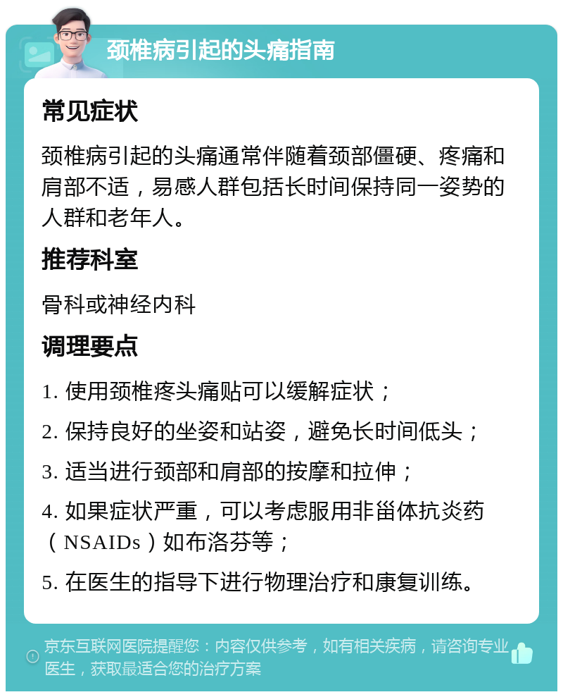 颈椎病引起的头痛指南 常见症状 颈椎病引起的头痛通常伴随着颈部僵硬、疼痛和肩部不适，易感人群包括长时间保持同一姿势的人群和老年人。 推荐科室 骨科或神经内科 调理要点 1. 使用颈椎疼头痛贴可以缓解症状； 2. 保持良好的坐姿和站姿，避免长时间低头； 3. 适当进行颈部和肩部的按摩和拉伸； 4. 如果症状严重，可以考虑服用非甾体抗炎药（NSAIDs）如布洛芬等； 5. 在医生的指导下进行物理治疗和康复训练。