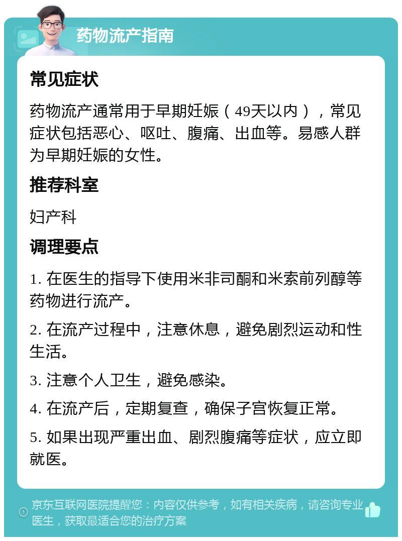 药物流产指南 常见症状 药物流产通常用于早期妊娠（49天以内），常见症状包括恶心、呕吐、腹痛、出血等。易感人群为早期妊娠的女性。 推荐科室 妇产科 调理要点 1. 在医生的指导下使用米非司酮和米索前列醇等药物进行流产。 2. 在流产过程中，注意休息，避免剧烈运动和性生活。 3. 注意个人卫生，避免感染。 4. 在流产后，定期复查，确保子宫恢复正常。 5. 如果出现严重出血、剧烈腹痛等症状，应立即就医。