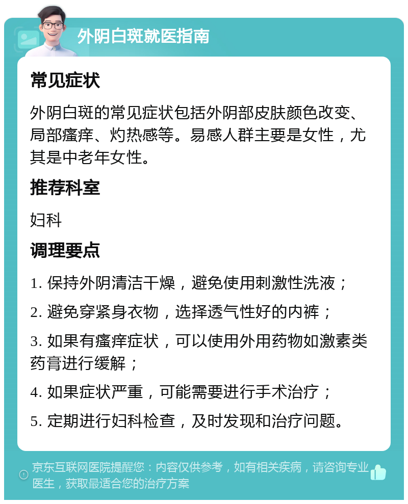 外阴白斑就医指南 常见症状 外阴白斑的常见症状包括外阴部皮肤颜色改变、局部瘙痒、灼热感等。易感人群主要是女性，尤其是中老年女性。 推荐科室 妇科 调理要点 1. 保持外阴清洁干燥，避免使用刺激性洗液； 2. 避免穿紧身衣物，选择透气性好的内裤； 3. 如果有瘙痒症状，可以使用外用药物如激素类药膏进行缓解； 4. 如果症状严重，可能需要进行手术治疗； 5. 定期进行妇科检查，及时发现和治疗问题。