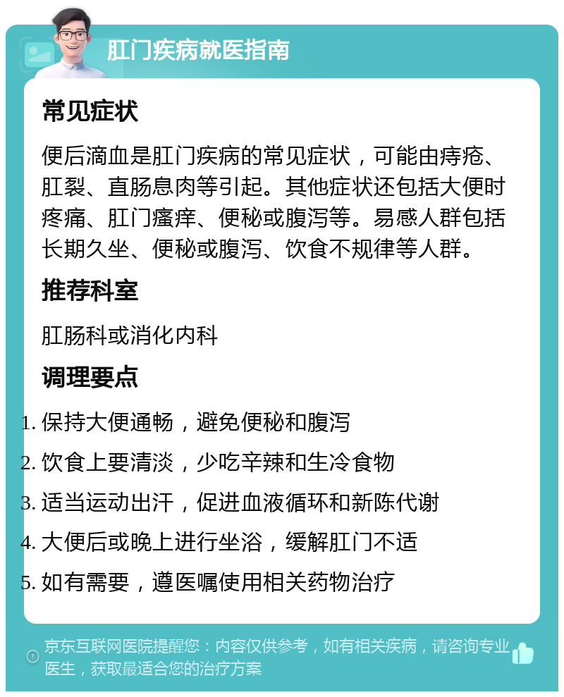 肛门疾病就医指南 常见症状 便后滴血是肛门疾病的常见症状，可能由痔疮、肛裂、直肠息肉等引起。其他症状还包括大便时疼痛、肛门瘙痒、便秘或腹泻等。易感人群包括长期久坐、便秘或腹泻、饮食不规律等人群。 推荐科室 肛肠科或消化内科 调理要点 保持大便通畅，避免便秘和腹泻 饮食上要清淡，少吃辛辣和生冷食物 适当运动出汗，促进血液循环和新陈代谢 大便后或晚上进行坐浴，缓解肛门不适 如有需要，遵医嘱使用相关药物治疗