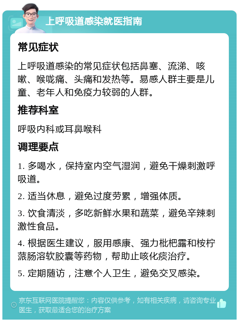 上呼吸道感染就医指南 常见症状 上呼吸道感染的常见症状包括鼻塞、流涕、咳嗽、喉咙痛、头痛和发热等。易感人群主要是儿童、老年人和免疫力较弱的人群。 推荐科室 呼吸内科或耳鼻喉科 调理要点 1. 多喝水，保持室内空气湿润，避免干燥刺激呼吸道。 2. 适当休息，避免过度劳累，增强体质。 3. 饮食清淡，多吃新鲜水果和蔬菜，避免辛辣刺激性食品。 4. 根据医生建议，服用感康、强力枇杷露和桉柠蒎肠溶软胶囊等药物，帮助止咳化痰治疗。 5. 定期随访，注意个人卫生，避免交叉感染。