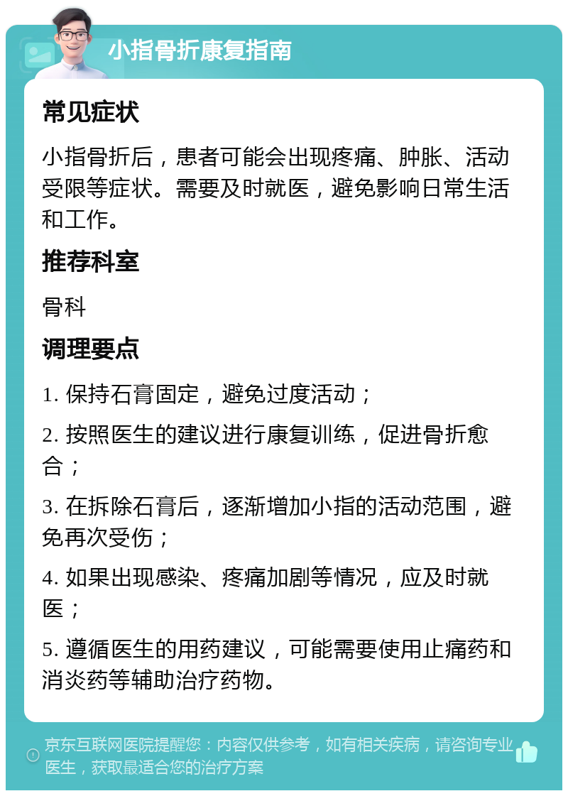 小指骨折康复指南 常见症状 小指骨折后，患者可能会出现疼痛、肿胀、活动受限等症状。需要及时就医，避免影响日常生活和工作。 推荐科室 骨科 调理要点 1. 保持石膏固定，避免过度活动； 2. 按照医生的建议进行康复训练，促进骨折愈合； 3. 在拆除石膏后，逐渐增加小指的活动范围，避免再次受伤； 4. 如果出现感染、疼痛加剧等情况，应及时就医； 5. 遵循医生的用药建议，可能需要使用止痛药和消炎药等辅助治疗药物。