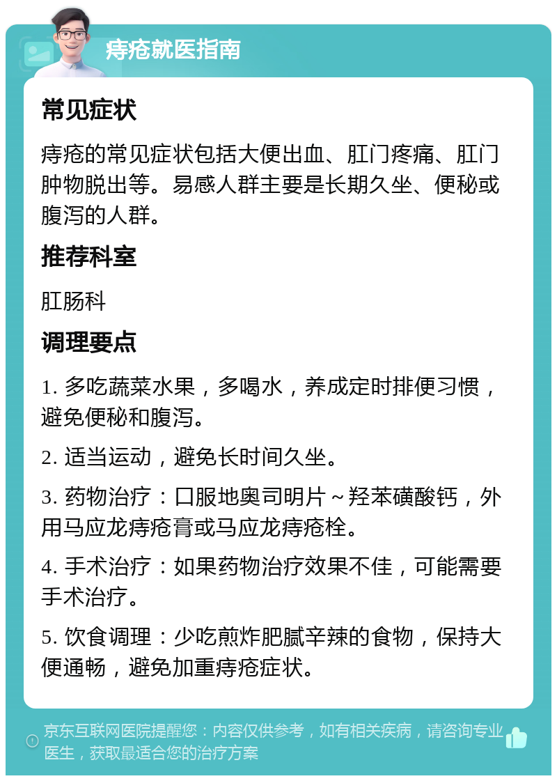 痔疮就医指南 常见症状 痔疮的常见症状包括大便出血、肛门疼痛、肛门肿物脱出等。易感人群主要是长期久坐、便秘或腹泻的人群。 推荐科室 肛肠科 调理要点 1. 多吃蔬菜水果，多喝水，养成定时排便习惯，避免便秘和腹泻。 2. 适当运动，避免长时间久坐。 3. 药物治疗：口服地奥司明片～羟苯磺酸钙，外用马应龙痔疮膏或马应龙痔疮栓。 4. 手术治疗：如果药物治疗效果不佳，可能需要手术治疗。 5. 饮食调理：少吃煎炸肥腻辛辣的食物，保持大便通畅，避免加重痔疮症状。