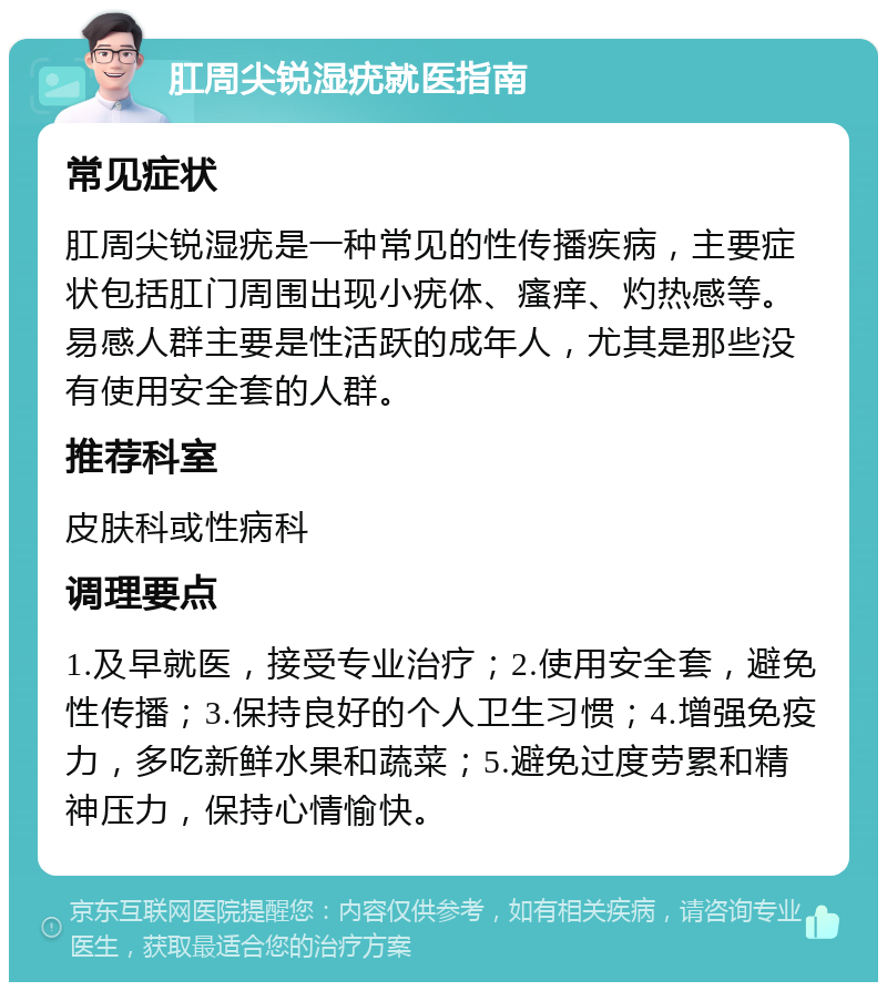 肛周尖锐湿疣就医指南 常见症状 肛周尖锐湿疣是一种常见的性传播疾病，主要症状包括肛门周围出现小疣体、瘙痒、灼热感等。易感人群主要是性活跃的成年人，尤其是那些没有使用安全套的人群。 推荐科室 皮肤科或性病科 调理要点 1.及早就医，接受专业治疗；2.使用安全套，避免性传播；3.保持良好的个人卫生习惯；4.增强免疫力，多吃新鲜水果和蔬菜；5.避免过度劳累和精神压力，保持心情愉快。