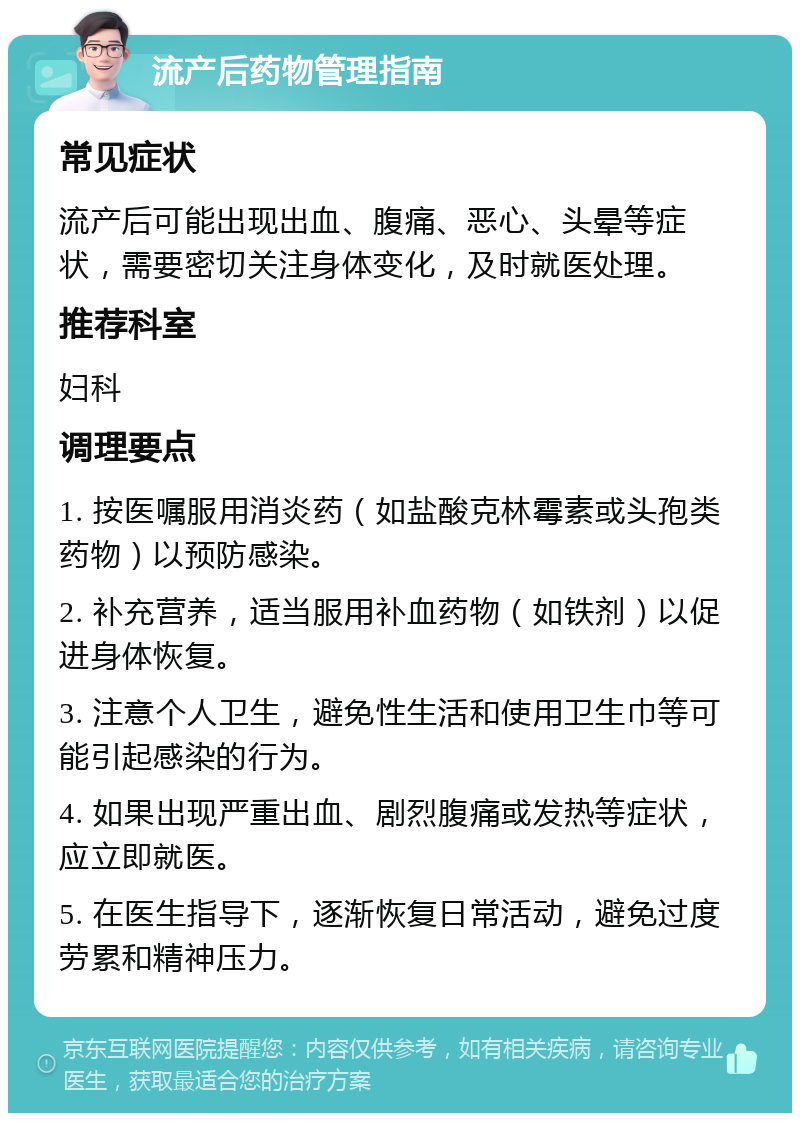 流产后药物管理指南 常见症状 流产后可能出现出血、腹痛、恶心、头晕等症状，需要密切关注身体变化，及时就医处理。 推荐科室 妇科 调理要点 1. 按医嘱服用消炎药（如盐酸克林霉素或头孢类药物）以预防感染。 2. 补充营养，适当服用补血药物（如铁剂）以促进身体恢复。 3. 注意个人卫生，避免性生活和使用卫生巾等可能引起感染的行为。 4. 如果出现严重出血、剧烈腹痛或发热等症状，应立即就医。 5. 在医生指导下，逐渐恢复日常活动，避免过度劳累和精神压力。