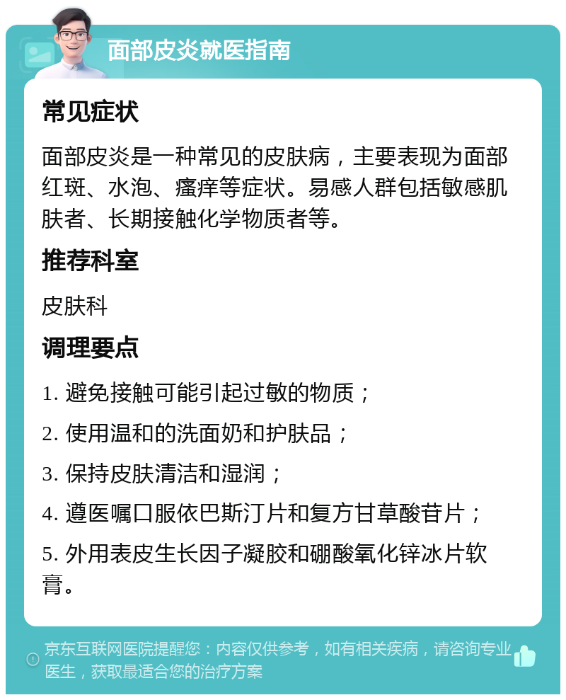 面部皮炎就医指南 常见症状 面部皮炎是一种常见的皮肤病，主要表现为面部红斑、水泡、瘙痒等症状。易感人群包括敏感肌肤者、长期接触化学物质者等。 推荐科室 皮肤科 调理要点 1. 避免接触可能引起过敏的物质； 2. 使用温和的洗面奶和护肤品； 3. 保持皮肤清洁和湿润； 4. 遵医嘱口服依巴斯汀片和复方甘草酸苷片； 5. 外用表皮生长因子凝胶和硼酸氧化锌冰片软膏。