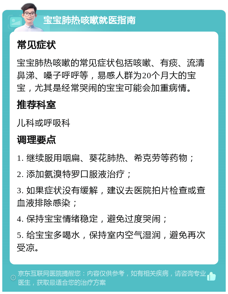 宝宝肺热咳嗽就医指南 常见症状 宝宝肺热咳嗽的常见症状包括咳嗽、有痰、流清鼻涕、嗓子呼呼等，易感人群为20个月大的宝宝，尤其是经常哭闹的宝宝可能会加重病情。 推荐科室 儿科或呼吸科 调理要点 1. 继续服用咽扁、葵花肺热、希克劳等药物； 2. 添加氨溴特罗口服液治疗； 3. 如果症状没有缓解，建议去医院拍片检查或查血液排除感染； 4. 保持宝宝情绪稳定，避免过度哭闹； 5. 给宝宝多喝水，保持室内空气湿润，避免再次受凉。