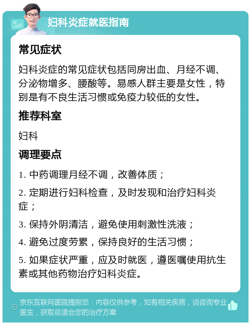 妇科炎症就医指南 常见症状 妇科炎症的常见症状包括同房出血、月经不调、分泌物增多、腰酸等。易感人群主要是女性，特别是有不良生活习惯或免疫力较低的女性。 推荐科室 妇科 调理要点 1. 中药调理月经不调，改善体质； 2. 定期进行妇科检查，及时发现和治疗妇科炎症； 3. 保持外阴清洁，避免使用刺激性洗液； 4. 避免过度劳累，保持良好的生活习惯； 5. 如果症状严重，应及时就医，遵医嘱使用抗生素或其他药物治疗妇科炎症。