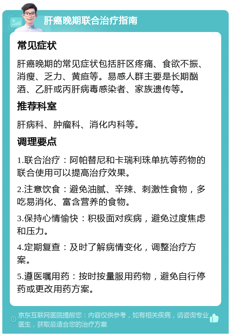 肝癌晚期联合治疗指南 常见症状 肝癌晚期的常见症状包括肝区疼痛、食欲不振、消瘦、乏力、黄疸等。易感人群主要是长期酗酒、乙肝或丙肝病毒感染者、家族遗传等。 推荐科室 肝病科、肿瘤科、消化内科等。 调理要点 1.联合治疗：阿帕替尼和卡瑞利珠单抗等药物的联合使用可以提高治疗效果。 2.注意饮食：避免油腻、辛辣、刺激性食物，多吃易消化、富含营养的食物。 3.保持心情愉快：积极面对疾病，避免过度焦虑和压力。 4.定期复查：及时了解病情变化，调整治疗方案。 5.遵医嘱用药：按时按量服用药物，避免自行停药或更改用药方案。