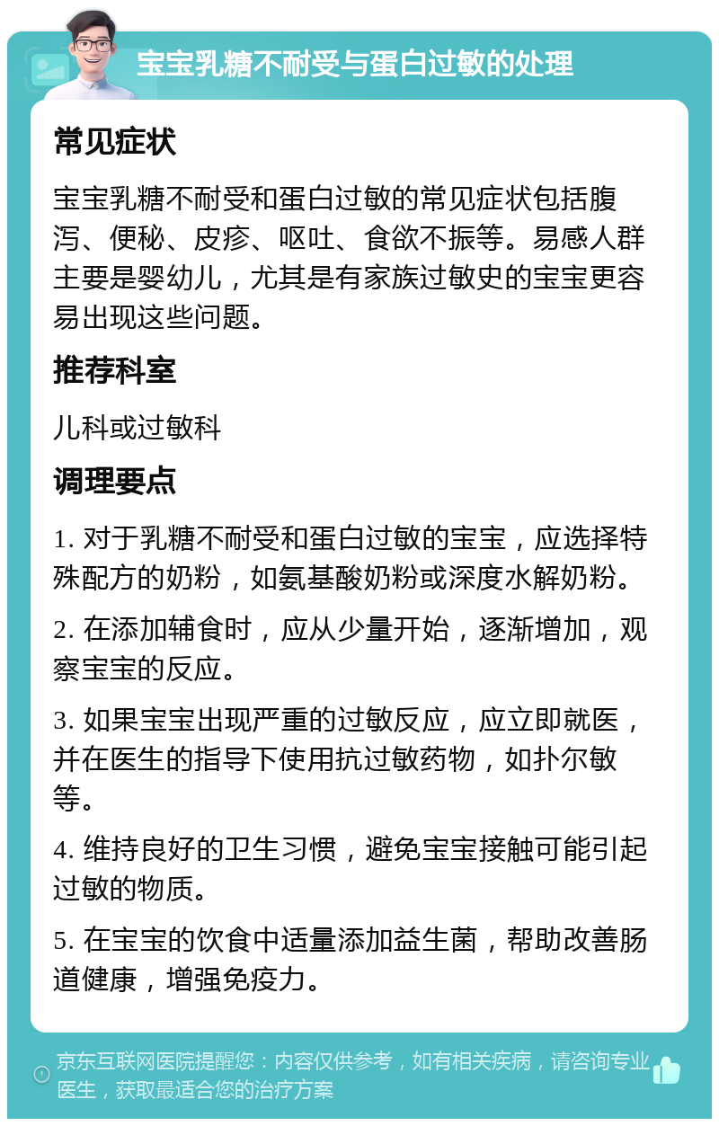 宝宝乳糖不耐受与蛋白过敏的处理 常见症状 宝宝乳糖不耐受和蛋白过敏的常见症状包括腹泻、便秘、皮疹、呕吐、食欲不振等。易感人群主要是婴幼儿，尤其是有家族过敏史的宝宝更容易出现这些问题。 推荐科室 儿科或过敏科 调理要点 1. 对于乳糖不耐受和蛋白过敏的宝宝，应选择特殊配方的奶粉，如氨基酸奶粉或深度水解奶粉。 2. 在添加辅食时，应从少量开始，逐渐增加，观察宝宝的反应。 3. 如果宝宝出现严重的过敏反应，应立即就医，并在医生的指导下使用抗过敏药物，如扑尔敏等。 4. 维持良好的卫生习惯，避免宝宝接触可能引起过敏的物质。 5. 在宝宝的饮食中适量添加益生菌，帮助改善肠道健康，增强免疫力。