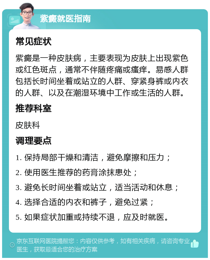 紫癜就医指南 常见症状 紫癜是一种皮肤病，主要表现为皮肤上出现紫色或红色斑点，通常不伴随疼痛或瘙痒。易感人群包括长时间坐着或站立的人群、穿紧身裤或内衣的人群、以及在潮湿环境中工作或生活的人群。 推荐科室 皮肤科 调理要点 1. 保持局部干燥和清洁，避免摩擦和压力； 2. 使用医生推荐的药膏涂抹患处； 3. 避免长时间坐着或站立，适当活动和休息； 4. 选择合适的内衣和裤子，避免过紧； 5. 如果症状加重或持续不退，应及时就医。