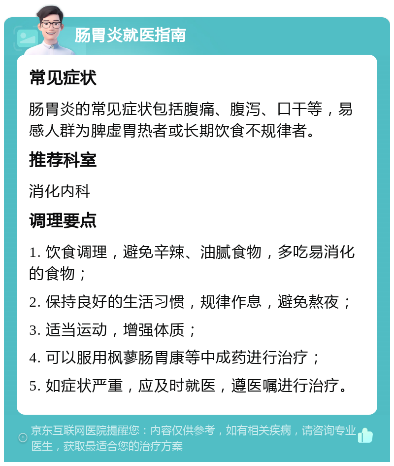 肠胃炎就医指南 常见症状 肠胃炎的常见症状包括腹痛、腹泻、口干等，易感人群为脾虚胃热者或长期饮食不规律者。 推荐科室 消化内科 调理要点 1. 饮食调理，避免辛辣、油腻食物，多吃易消化的食物； 2. 保持良好的生活习惯，规律作息，避免熬夜； 3. 适当运动，增强体质； 4. 可以服用枫蓼肠胃康等中成药进行治疗； 5. 如症状严重，应及时就医，遵医嘱进行治疗。