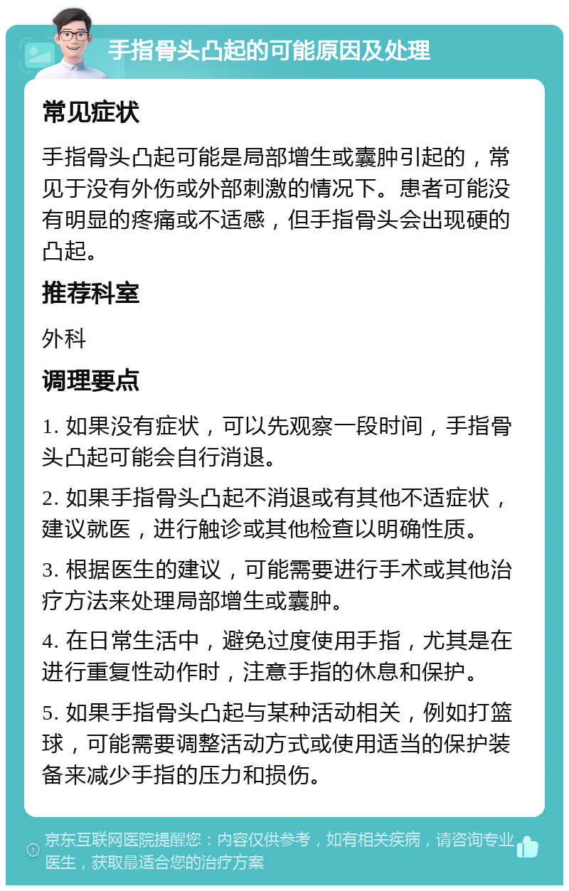 手指骨头凸起的可能原因及处理 常见症状 手指骨头凸起可能是局部增生或囊肿引起的，常见于没有外伤或外部刺激的情况下。患者可能没有明显的疼痛或不适感，但手指骨头会出现硬的凸起。 推荐科室 外科 调理要点 1. 如果没有症状，可以先观察一段时间，手指骨头凸起可能会自行消退。 2. 如果手指骨头凸起不消退或有其他不适症状，建议就医，进行触诊或其他检查以明确性质。 3. 根据医生的建议，可能需要进行手术或其他治疗方法来处理局部增生或囊肿。 4. 在日常生活中，避免过度使用手指，尤其是在进行重复性动作时，注意手指的休息和保护。 5. 如果手指骨头凸起与某种活动相关，例如打篮球，可能需要调整活动方式或使用适当的保护装备来减少手指的压力和损伤。