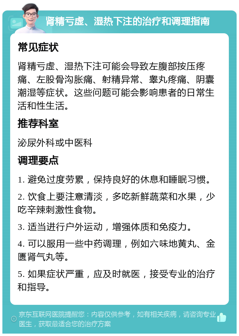 肾精亏虚、湿热下注的治疗和调理指南 常见症状 肾精亏虚、湿热下注可能会导致左腹部按压疼痛、左股骨沟胀痛、射精异常、睾丸疼痛、阴囊潮湿等症状。这些问题可能会影响患者的日常生活和性生活。 推荐科室 泌尿外科或中医科 调理要点 1. 避免过度劳累，保持良好的休息和睡眠习惯。 2. 饮食上要注意清淡，多吃新鲜蔬菜和水果，少吃辛辣刺激性食物。 3. 适当进行户外运动，增强体质和免疫力。 4. 可以服用一些中药调理，例如六味地黄丸、金匮肾气丸等。 5. 如果症状严重，应及时就医，接受专业的治疗和指导。