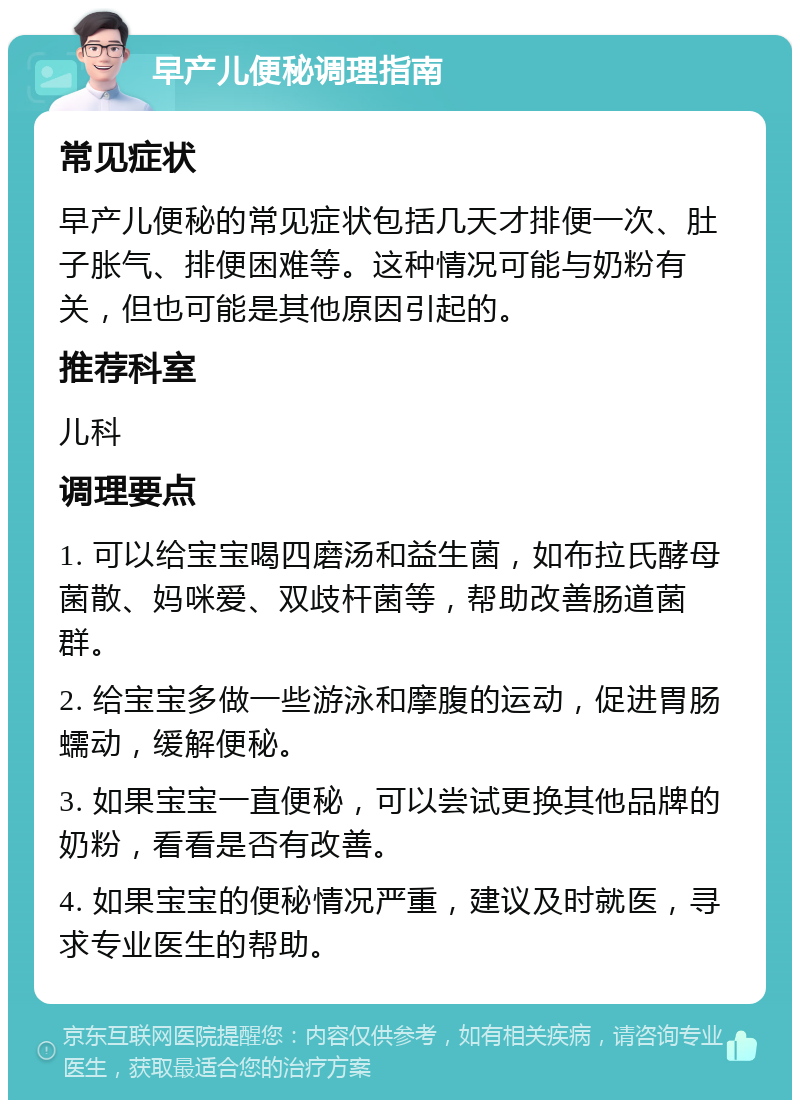 早产儿便秘调理指南 常见症状 早产儿便秘的常见症状包括几天才排便一次、肚子胀气、排便困难等。这种情况可能与奶粉有关，但也可能是其他原因引起的。 推荐科室 儿科 调理要点 1. 可以给宝宝喝四磨汤和益生菌，如布拉氏酵母菌散、妈咪爱、双歧杆菌等，帮助改善肠道菌群。 2. 给宝宝多做一些游泳和摩腹的运动，促进胃肠蠕动，缓解便秘。 3. 如果宝宝一直便秘，可以尝试更换其他品牌的奶粉，看看是否有改善。 4. 如果宝宝的便秘情况严重，建议及时就医，寻求专业医生的帮助。