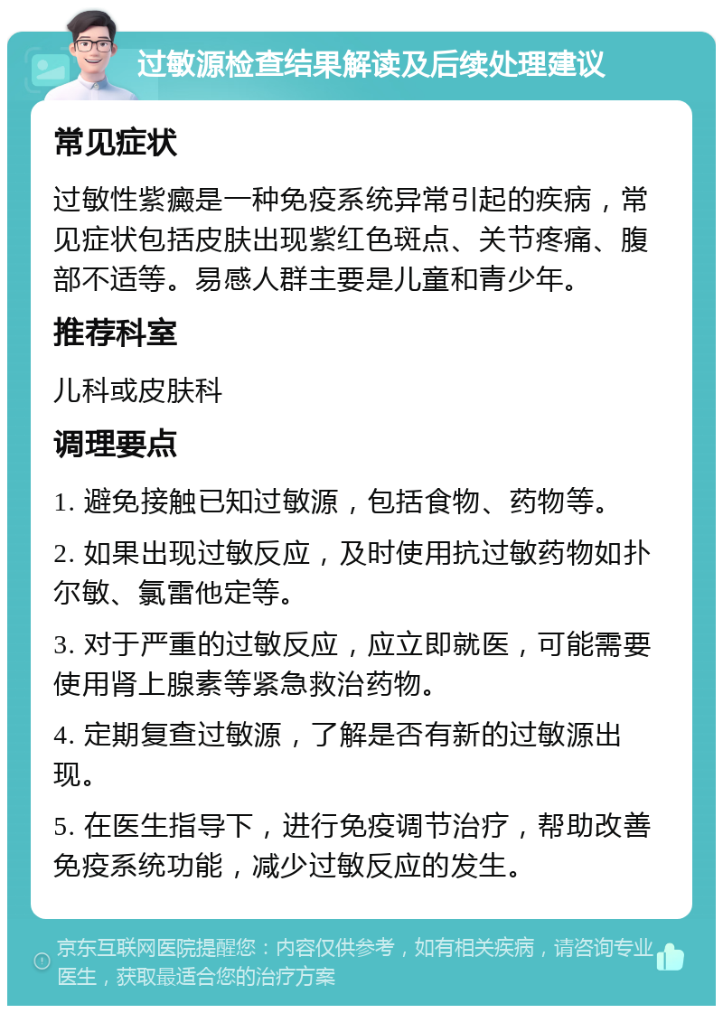 过敏源检查结果解读及后续处理建议 常见症状 过敏性紫癜是一种免疫系统异常引起的疾病，常见症状包括皮肤出现紫红色斑点、关节疼痛、腹部不适等。易感人群主要是儿童和青少年。 推荐科室 儿科或皮肤科 调理要点 1. 避免接触已知过敏源，包括食物、药物等。 2. 如果出现过敏反应，及时使用抗过敏药物如扑尔敏、氯雷他定等。 3. 对于严重的过敏反应，应立即就医，可能需要使用肾上腺素等紧急救治药物。 4. 定期复查过敏源，了解是否有新的过敏源出现。 5. 在医生指导下，进行免疫调节治疗，帮助改善免疫系统功能，减少过敏反应的发生。