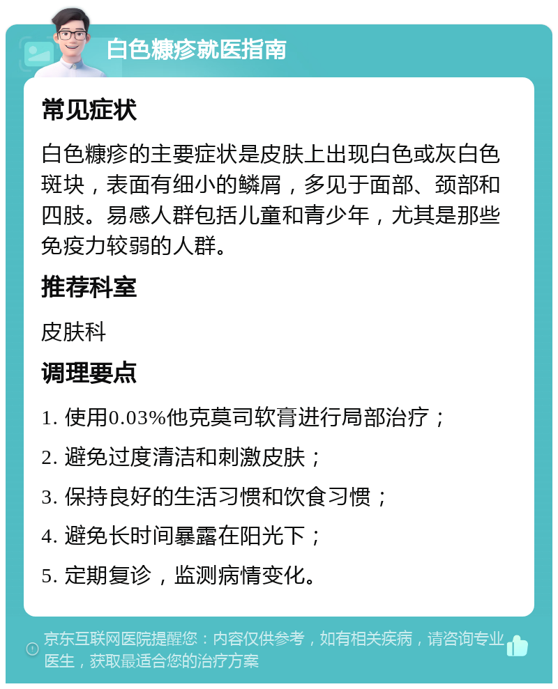 白色糠疹就医指南 常见症状 白色糠疹的主要症状是皮肤上出现白色或灰白色斑块，表面有细小的鳞屑，多见于面部、颈部和四肢。易感人群包括儿童和青少年，尤其是那些免疫力较弱的人群。 推荐科室 皮肤科 调理要点 1. 使用0.03%他克莫司软膏进行局部治疗； 2. 避免过度清洁和刺激皮肤； 3. 保持良好的生活习惯和饮食习惯； 4. 避免长时间暴露在阳光下； 5. 定期复诊，监测病情变化。