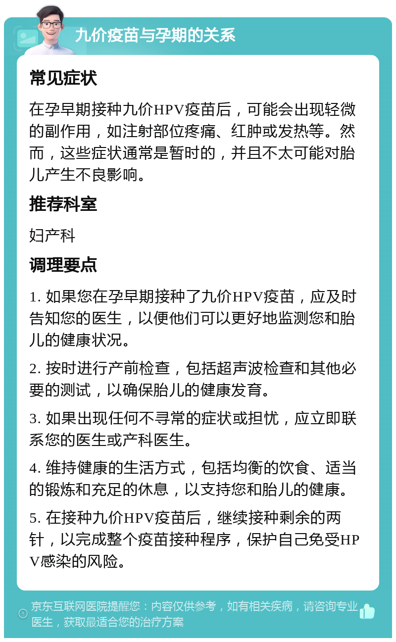 九价疫苗与孕期的关系 常见症状 在孕早期接种九价HPV疫苗后，可能会出现轻微的副作用，如注射部位疼痛、红肿或发热等。然而，这些症状通常是暂时的，并且不太可能对胎儿产生不良影响。 推荐科室 妇产科 调理要点 1. 如果您在孕早期接种了九价HPV疫苗，应及时告知您的医生，以便他们可以更好地监测您和胎儿的健康状况。 2. 按时进行产前检查，包括超声波检查和其他必要的测试，以确保胎儿的健康发育。 3. 如果出现任何不寻常的症状或担忧，应立即联系您的医生或产科医生。 4. 维持健康的生活方式，包括均衡的饮食、适当的锻炼和充足的休息，以支持您和胎儿的健康。 5. 在接种九价HPV疫苗后，继续接种剩余的两针，以完成整个疫苗接种程序，保护自己免受HPV感染的风险。