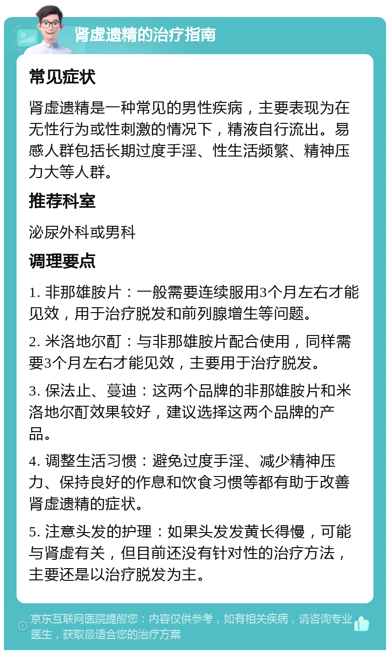 肾虚遗精的治疗指南 常见症状 肾虚遗精是一种常见的男性疾病，主要表现为在无性行为或性刺激的情况下，精液自行流出。易感人群包括长期过度手淫、性生活频繁、精神压力大等人群。 推荐科室 泌尿外科或男科 调理要点 1. 非那雄胺片：一般需要连续服用3个月左右才能见效，用于治疗脱发和前列腺增生等问题。 2. 米洛地尔酊：与非那雄胺片配合使用，同样需要3个月左右才能见效，主要用于治疗脱发。 3. 保法止、蔓迪：这两个品牌的非那雄胺片和米洛地尔酊效果较好，建议选择这两个品牌的产品。 4. 调整生活习惯：避免过度手淫、减少精神压力、保持良好的作息和饮食习惯等都有助于改善肾虚遗精的症状。 5. 注意头发的护理：如果头发发黄长得慢，可能与肾虚有关，但目前还没有针对性的治疗方法，主要还是以治疗脱发为主。