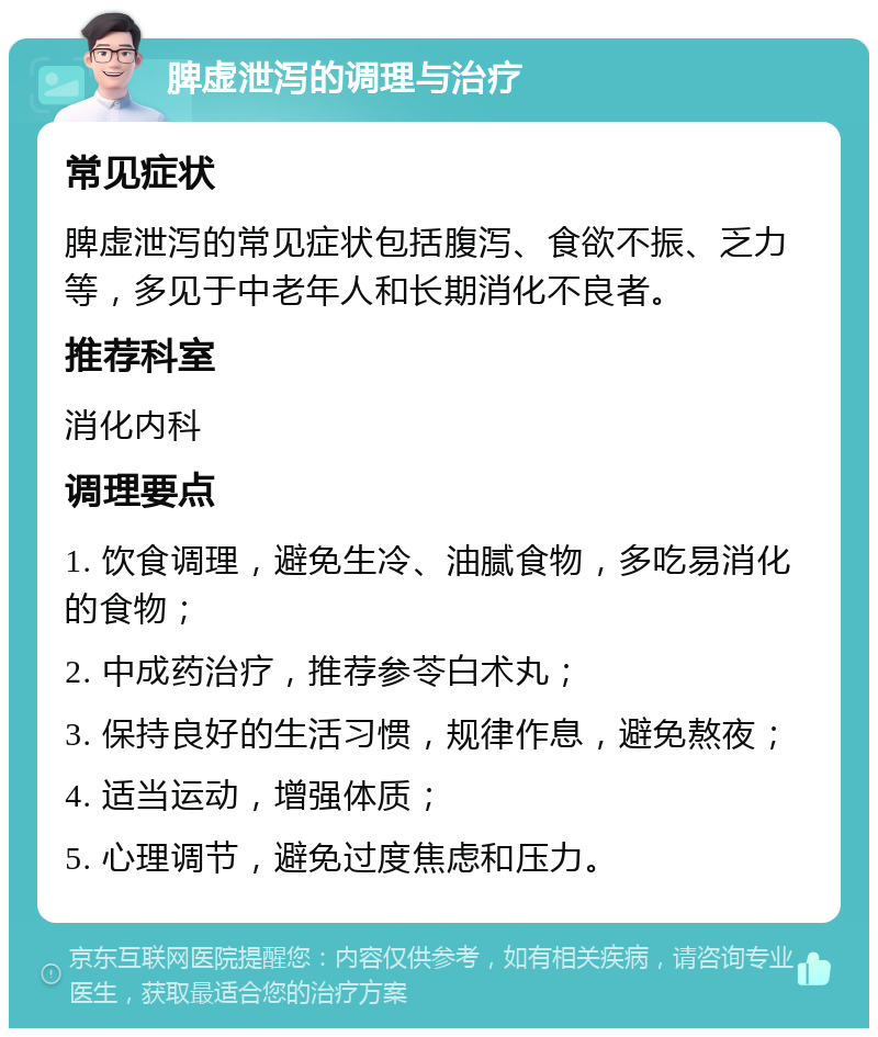 脾虚泄泻的调理与治疗 常见症状 脾虚泄泻的常见症状包括腹泻、食欲不振、乏力等，多见于中老年人和长期消化不良者。 推荐科室 消化内科 调理要点 1. 饮食调理，避免生冷、油腻食物，多吃易消化的食物； 2. 中成药治疗，推荐参苓白术丸； 3. 保持良好的生活习惯，规律作息，避免熬夜； 4. 适当运动，增强体质； 5. 心理调节，避免过度焦虑和压力。