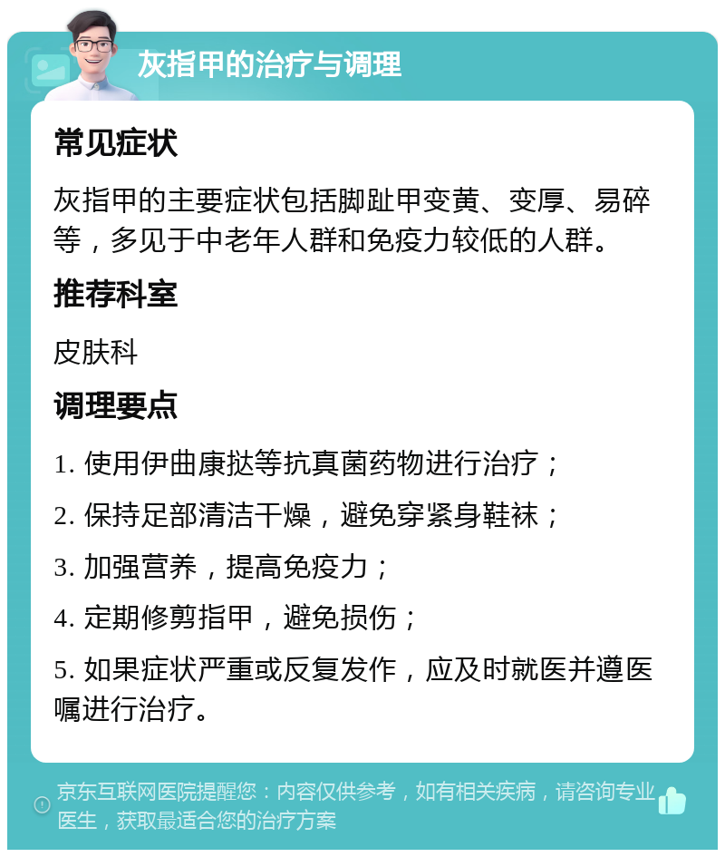 灰指甲的治疗与调理 常见症状 灰指甲的主要症状包括脚趾甲变黄、变厚、易碎等，多见于中老年人群和免疫力较低的人群。 推荐科室 皮肤科 调理要点 1. 使用伊曲康挞等抗真菌药物进行治疗； 2. 保持足部清洁干燥，避免穿紧身鞋袜； 3. 加强营养，提高免疫力； 4. 定期修剪指甲，避免损伤； 5. 如果症状严重或反复发作，应及时就医并遵医嘱进行治疗。