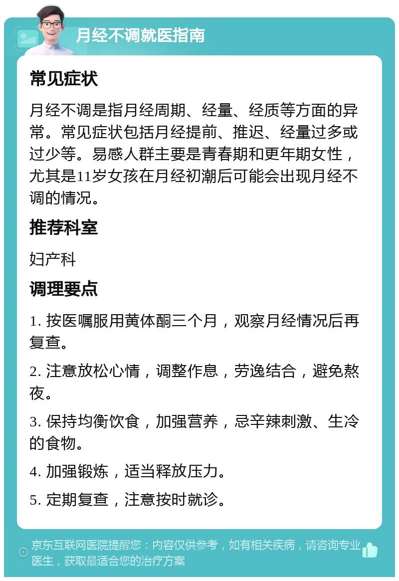 月经不调就医指南 常见症状 月经不调是指月经周期、经量、经质等方面的异常。常见症状包括月经提前、推迟、经量过多或过少等。易感人群主要是青春期和更年期女性，尤其是11岁女孩在月经初潮后可能会出现月经不调的情况。 推荐科室 妇产科 调理要点 1. 按医嘱服用黄体酮三个月，观察月经情况后再复查。 2. 注意放松心情，调整作息，劳逸结合，避免熬夜。 3. 保持均衡饮食，加强营养，忌辛辣刺激、生冷的食物。 4. 加强锻炼，适当释放压力。 5. 定期复查，注意按时就诊。