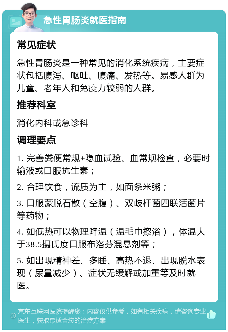 急性胃肠炎就医指南 常见症状 急性胃肠炎是一种常见的消化系统疾病，主要症状包括腹泻、呕吐、腹痛、发热等。易感人群为儿童、老年人和免疫力较弱的人群。 推荐科室 消化内科或急诊科 调理要点 1. 完善粪便常规+隐血试验、血常规检查，必要时输液或口服抗生素； 2. 合理饮食，流质为主，如面条米粥； 3. 口服蒙脱石散（空腹）、双歧杆菌四联活菌片等药物； 4. 如低热可以物理降温（温毛巾擦浴），体温大于38.5摄氏度口服布洛芬混悬剂等； 5. 如出现精神差、多睡、高热不退、出现脱水表现（尿量减少）、症状无缓解或加重等及时就医。