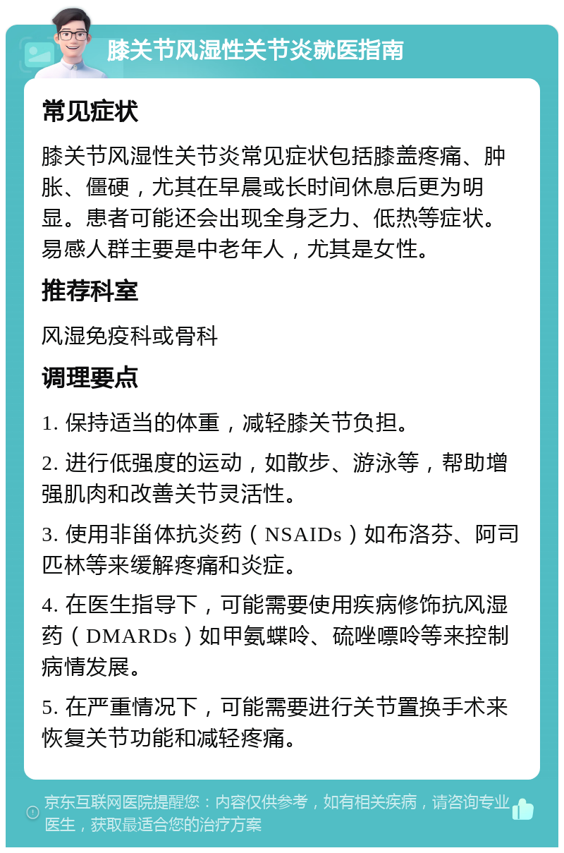 膝关节风湿性关节炎就医指南 常见症状 膝关节风湿性关节炎常见症状包括膝盖疼痛、肿胀、僵硬，尤其在早晨或长时间休息后更为明显。患者可能还会出现全身乏力、低热等症状。易感人群主要是中老年人，尤其是女性。 推荐科室 风湿免疫科或骨科 调理要点 1. 保持适当的体重，减轻膝关节负担。 2. 进行低强度的运动，如散步、游泳等，帮助增强肌肉和改善关节灵活性。 3. 使用非甾体抗炎药（NSAIDs）如布洛芬、阿司匹林等来缓解疼痛和炎症。 4. 在医生指导下，可能需要使用疾病修饰抗风湿药（DMARDs）如甲氨蝶呤、硫唑嘌呤等来控制病情发展。 5. 在严重情况下，可能需要进行关节置换手术来恢复关节功能和减轻疼痛。