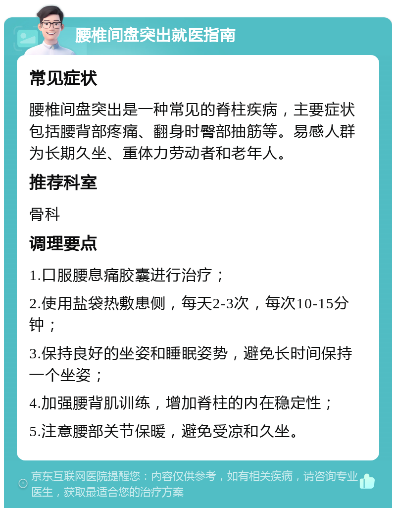 腰椎间盘突出就医指南 常见症状 腰椎间盘突出是一种常见的脊柱疾病，主要症状包括腰背部疼痛、翻身时臀部抽筋等。易感人群为长期久坐、重体力劳动者和老年人。 推荐科室 骨科 调理要点 1.口服腰息痛胶囊进行治疗； 2.使用盐袋热敷患侧，每天2-3次，每次10-15分钟； 3.保持良好的坐姿和睡眠姿势，避免长时间保持一个坐姿； 4.加强腰背肌训练，增加脊柱的内在稳定性； 5.注意腰部关节保暖，避免受凉和久坐。