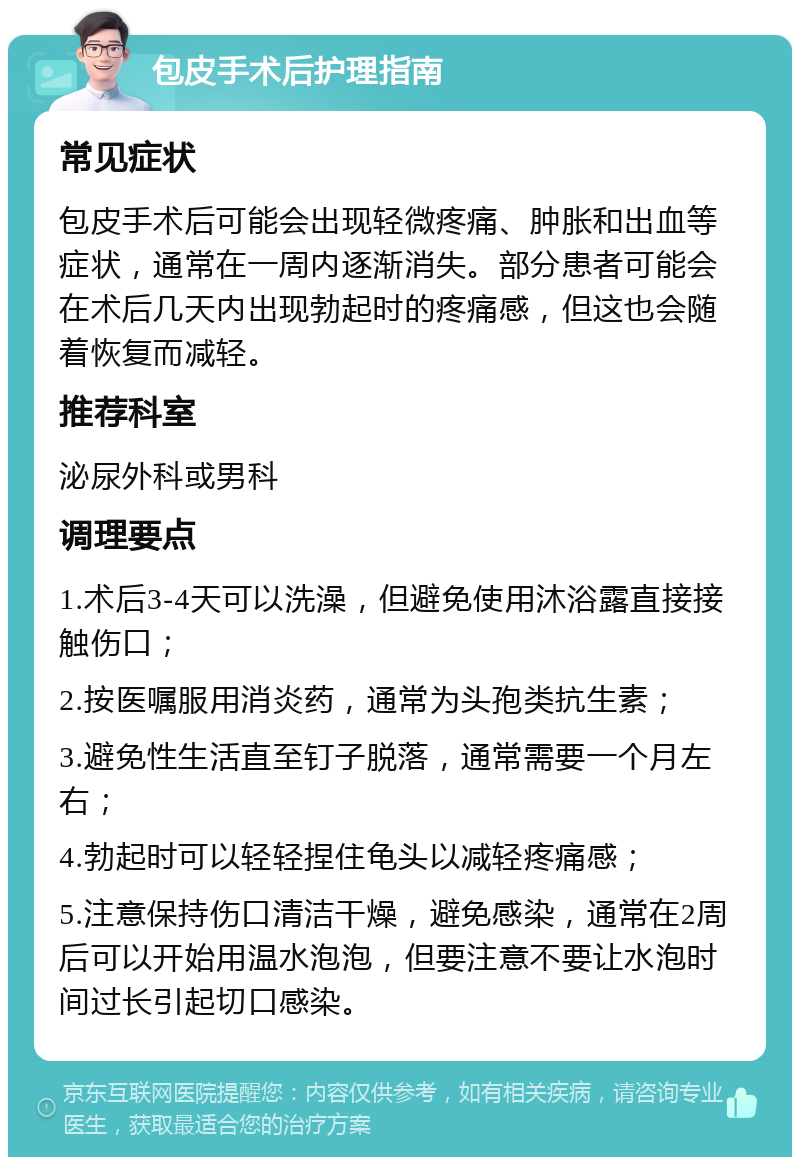 包皮手术后护理指南 常见症状 包皮手术后可能会出现轻微疼痛、肿胀和出血等症状，通常在一周内逐渐消失。部分患者可能会在术后几天内出现勃起时的疼痛感，但这也会随着恢复而减轻。 推荐科室 泌尿外科或男科 调理要点 1.术后3-4天可以洗澡，但避免使用沐浴露直接接触伤口； 2.按医嘱服用消炎药，通常为头孢类抗生素； 3.避免性生活直至钉子脱落，通常需要一个月左右； 4.勃起时可以轻轻捏住龟头以减轻疼痛感； 5.注意保持伤口清洁干燥，避免感染，通常在2周后可以开始用温水泡泡，但要注意不要让水泡时间过长引起切口感染。