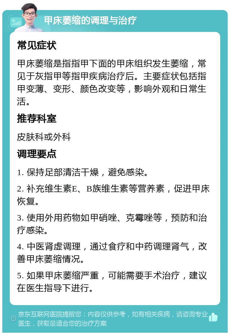 甲床萎缩的调理与治疗 常见症状 甲床萎缩是指指甲下面的甲床组织发生萎缩，常见于灰指甲等指甲疾病治疗后。主要症状包括指甲变薄、变形、颜色改变等，影响外观和日常生活。 推荐科室 皮肤科或外科 调理要点 1. 保持足部清洁干燥，避免感染。 2. 补充维生素E、B族维生素等营养素，促进甲床恢复。 3. 使用外用药物如甲硝唑、克霉唑等，预防和治疗感染。 4. 中医肾虚调理，通过食疗和中药调理肾气，改善甲床萎缩情况。 5. 如果甲床萎缩严重，可能需要手术治疗，建议在医生指导下进行。