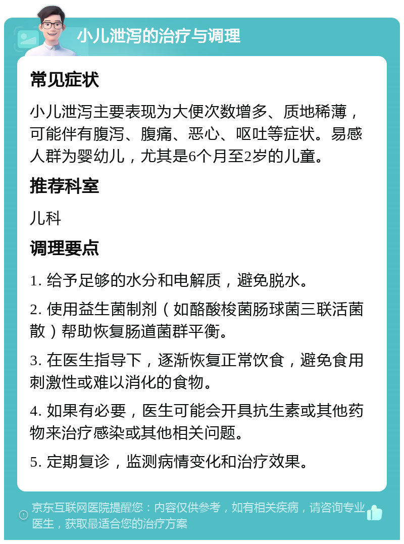 小儿泄泻的治疗与调理 常见症状 小儿泄泻主要表现为大便次数增多、质地稀薄，可能伴有腹泻、腹痛、恶心、呕吐等症状。易感人群为婴幼儿，尤其是6个月至2岁的儿童。 推荐科室 儿科 调理要点 1. 给予足够的水分和电解质，避免脱水。 2. 使用益生菌制剂（如酪酸梭菌肠球菌三联活菌散）帮助恢复肠道菌群平衡。 3. 在医生指导下，逐渐恢复正常饮食，避免食用刺激性或难以消化的食物。 4. 如果有必要，医生可能会开具抗生素或其他药物来治疗感染或其他相关问题。 5. 定期复诊，监测病情变化和治疗效果。