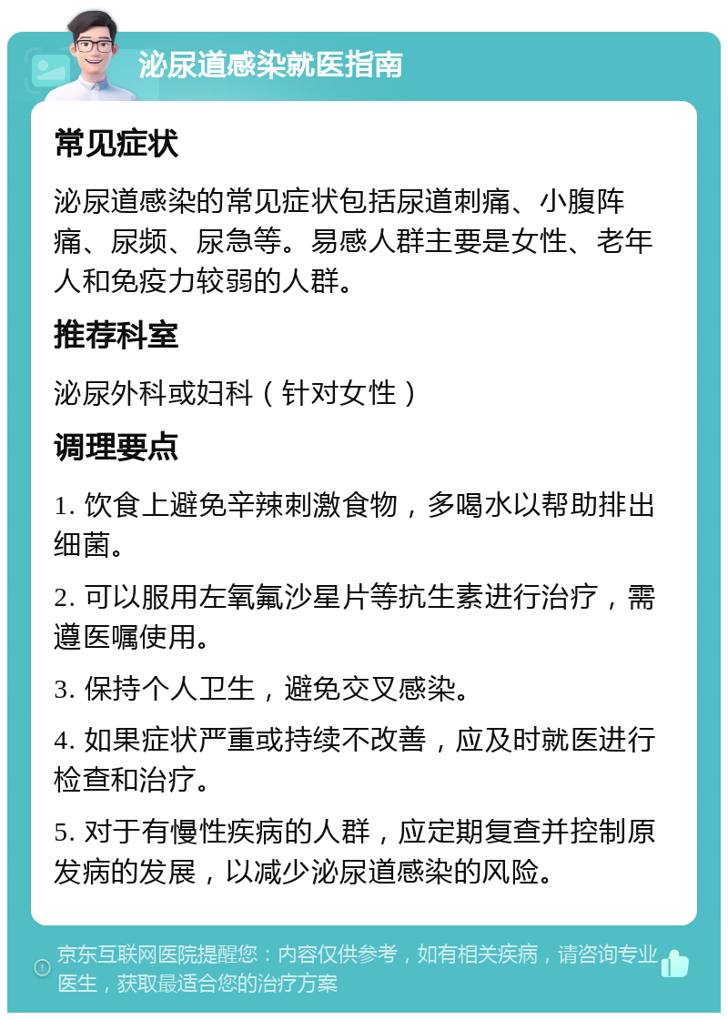 泌尿道感染就医指南 常见症状 泌尿道感染的常见症状包括尿道刺痛、小腹阵痛、尿频、尿急等。易感人群主要是女性、老年人和免疫力较弱的人群。 推荐科室 泌尿外科或妇科（针对女性） 调理要点 1. 饮食上避免辛辣刺激食物，多喝水以帮助排出细菌。 2. 可以服用左氧氟沙星片等抗生素进行治疗，需遵医嘱使用。 3. 保持个人卫生，避免交叉感染。 4. 如果症状严重或持续不改善，应及时就医进行检查和治疗。 5. 对于有慢性疾病的人群，应定期复查并控制原发病的发展，以减少泌尿道感染的风险。