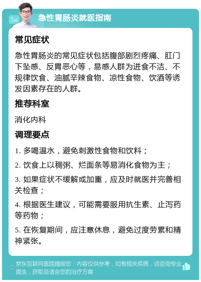 急性胃肠炎就医指南 常见症状 急性胃肠炎的常见症状包括腹部剧烈疼痛、肛门下坠感、反胃恶心等，易感人群为进食不洁、不规律饮食、油腻辛辣食物、凉性食物、饮酒等诱发因素存在的人群。 推荐科室 消化内科 调理要点 1. 多喝温水，避免刺激性食物和饮料； 2. 饮食上以稠粥、烂面条等易消化食物为主； 3. 如果症状不缓解或加重，应及时就医并完善相关检查； 4. 根据医生建议，可能需要服用抗生素、止泻药等药物； 5. 在恢复期间，应注意休息，避免过度劳累和精神紧张。