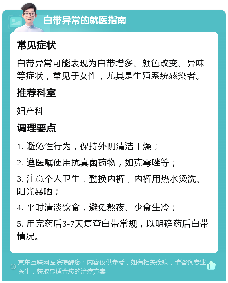 白带异常的就医指南 常见症状 白带异常可能表现为白带增多、颜色改变、异味等症状，常见于女性，尤其是生殖系统感染者。 推荐科室 妇产科 调理要点 1. 避免性行为，保持外阴清洁干燥； 2. 遵医嘱使用抗真菌药物，如克霉唑等； 3. 注意个人卫生，勤换内裤，内裤用热水烫洗、阳光暴晒； 4. 平时清淡饮食，避免熬夜、少食生冷； 5. 用完药后3-7天复查白带常规，以明确药后白带情况。