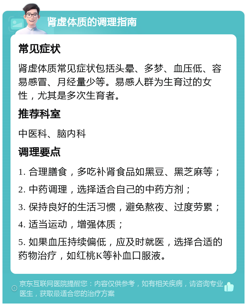 肾虚体质的调理指南 常见症状 肾虚体质常见症状包括头晕、多梦、血压低、容易感冒、月经量少等。易感人群为生育过的女性，尤其是多次生育者。 推荐科室 中医科、脑内科 调理要点 1. 合理膳食，多吃补肾食品如黑豆、黑芝麻等； 2. 中药调理，选择适合自己的中药方剂； 3. 保持良好的生活习惯，避免熬夜、过度劳累； 4. 适当运动，增强体质； 5. 如果血压持续偏低，应及时就医，选择合适的药物治疗，如红桃K等补血口服液。