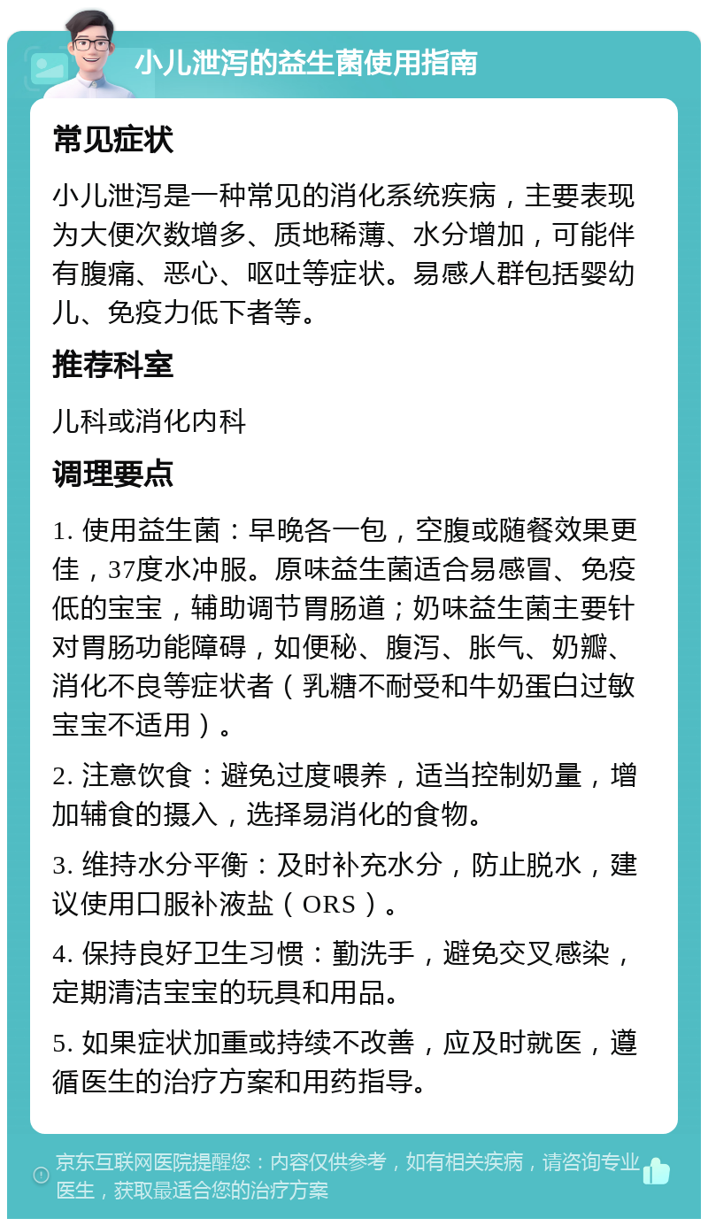 小儿泄泻的益生菌使用指南 常见症状 小儿泄泻是一种常见的消化系统疾病，主要表现为大便次数增多、质地稀薄、水分增加，可能伴有腹痛、恶心、呕吐等症状。易感人群包括婴幼儿、免疫力低下者等。 推荐科室 儿科或消化内科 调理要点 1. 使用益生菌：早晚各一包，空腹或随餐效果更佳，37度水冲服。原味益生菌适合易感冒、免疫低的宝宝，辅助调节胃肠道；奶味益生菌主要针对胃肠功能障碍，如便秘、腹泻、胀气、奶瓣、消化不良等症状者（乳糖不耐受和牛奶蛋白过敏宝宝不适用）。 2. 注意饮食：避免过度喂养，适当控制奶量，增加辅食的摄入，选择易消化的食物。 3. 维持水分平衡：及时补充水分，防止脱水，建议使用口服补液盐（ORS）。 4. 保持良好卫生习惯：勤洗手，避免交叉感染，定期清洁宝宝的玩具和用品。 5. 如果症状加重或持续不改善，应及时就医，遵循医生的治疗方案和用药指导。