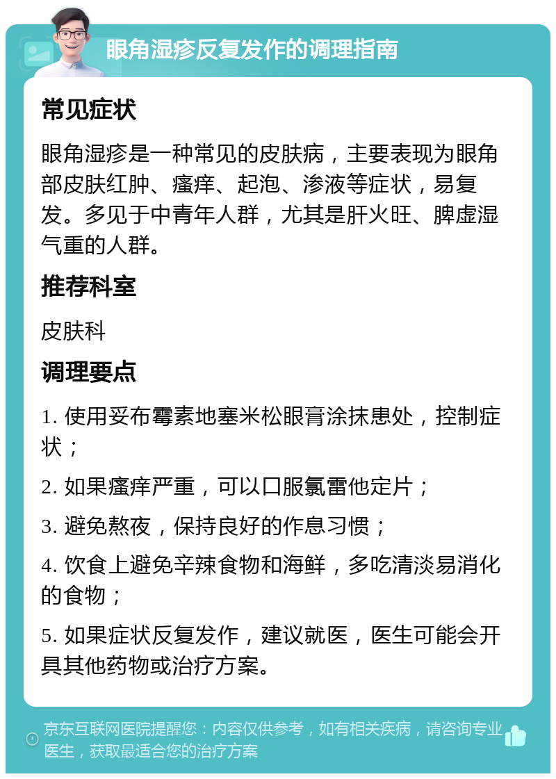 眼角湿疹反复发作的调理指南 常见症状 眼角湿疹是一种常见的皮肤病，主要表现为眼角部皮肤红肿、瘙痒、起泡、渗液等症状，易复发。多见于中青年人群，尤其是肝火旺、脾虚湿气重的人群。 推荐科室 皮肤科 调理要点 1. 使用妥布霉素地塞米松眼膏涂抹患处，控制症状； 2. 如果瘙痒严重，可以口服氯雷他定片； 3. 避免熬夜，保持良好的作息习惯； 4. 饮食上避免辛辣食物和海鲜，多吃清淡易消化的食物； 5. 如果症状反复发作，建议就医，医生可能会开具其他药物或治疗方案。