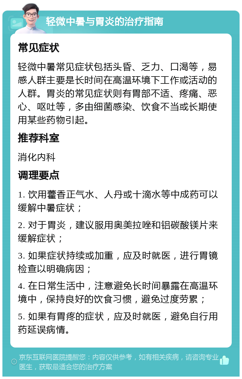 轻微中暑与胃炎的治疗指南 常见症状 轻微中暑常见症状包括头昏、乏力、口渴等，易感人群主要是长时间在高温环境下工作或活动的人群。胃炎的常见症状则有胃部不适、疼痛、恶心、呕吐等，多由细菌感染、饮食不当或长期使用某些药物引起。 推荐科室 消化内科 调理要点 1. 饮用藿香正气水、人丹或十滴水等中成药可以缓解中暑症状； 2. 对于胃炎，建议服用奥美拉唑和铝碳酸镁片来缓解症状； 3. 如果症状持续或加重，应及时就医，进行胃镜检查以明确病因； 4. 在日常生活中，注意避免长时间暴露在高温环境中，保持良好的饮食习惯，避免过度劳累； 5. 如果有胃疼的症状，应及时就医，避免自行用药延误病情。