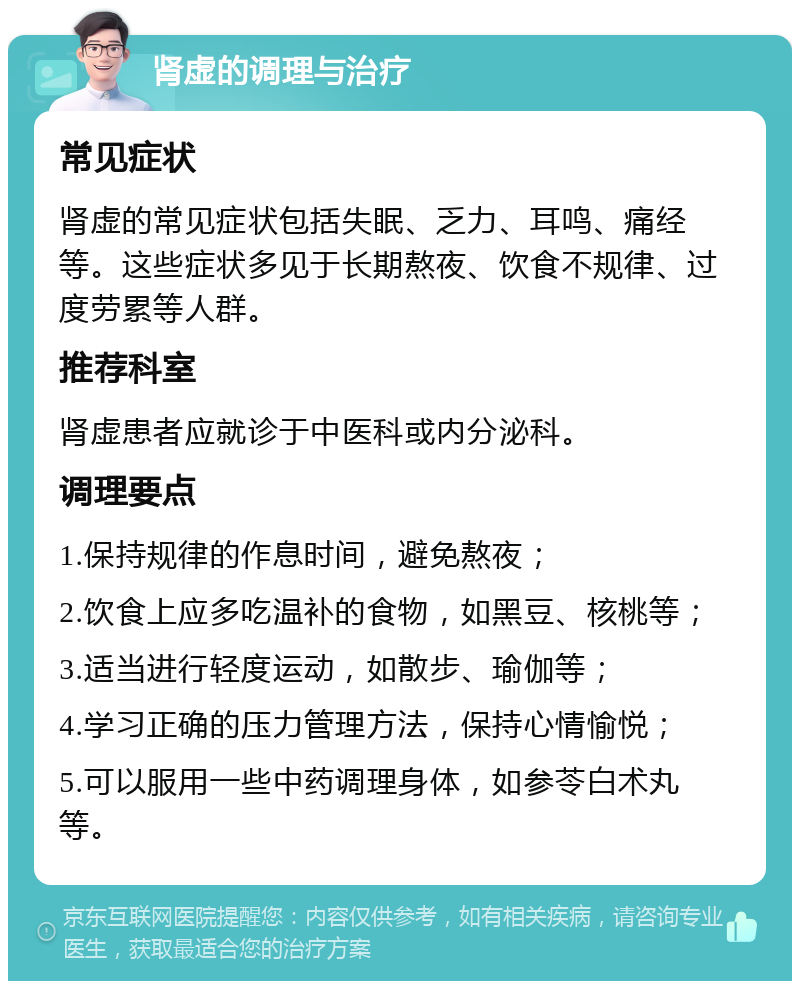 肾虚的调理与治疗 常见症状 肾虚的常见症状包括失眠、乏力、耳鸣、痛经等。这些症状多见于长期熬夜、饮食不规律、过度劳累等人群。 推荐科室 肾虚患者应就诊于中医科或内分泌科。 调理要点 1.保持规律的作息时间，避免熬夜； 2.饮食上应多吃温补的食物，如黑豆、核桃等； 3.适当进行轻度运动，如散步、瑜伽等； 4.学习正确的压力管理方法，保持心情愉悦； 5.可以服用一些中药调理身体，如参苓白术丸等。