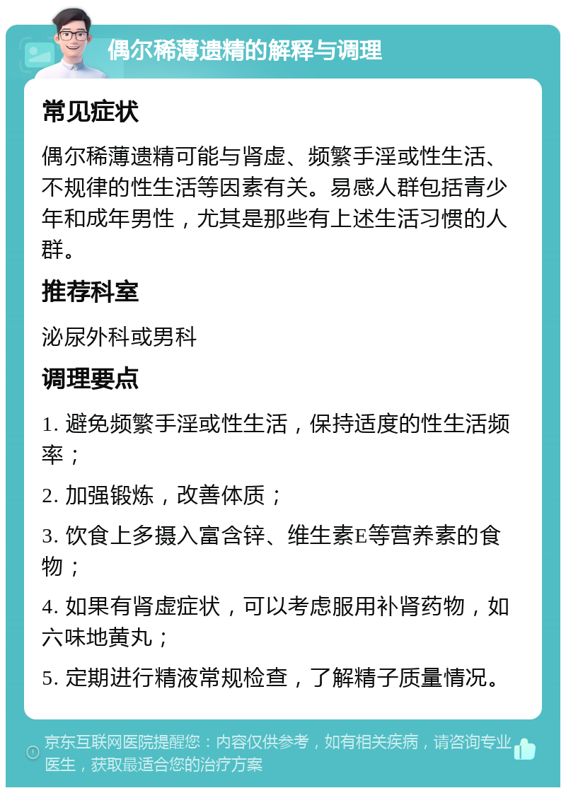 偶尔稀薄遗精的解释与调理 常见症状 偶尔稀薄遗精可能与肾虚、频繁手淫或性生活、不规律的性生活等因素有关。易感人群包括青少年和成年男性，尤其是那些有上述生活习惯的人群。 推荐科室 泌尿外科或男科 调理要点 1. 避免频繁手淫或性生活，保持适度的性生活频率； 2. 加强锻炼，改善体质； 3. 饮食上多摄入富含锌、维生素E等营养素的食物； 4. 如果有肾虚症状，可以考虑服用补肾药物，如六味地黄丸； 5. 定期进行精液常规检查，了解精子质量情况。