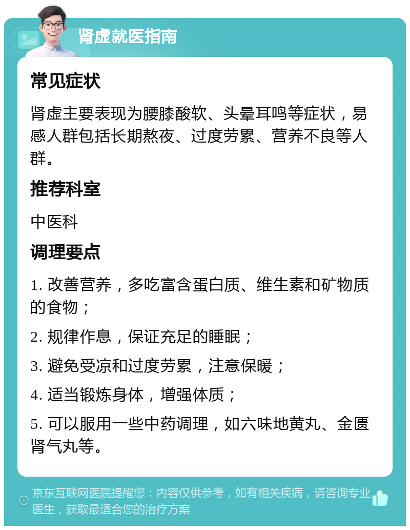 肾虚就医指南 常见症状 肾虚主要表现为腰膝酸软、头晕耳鸣等症状，易感人群包括长期熬夜、过度劳累、营养不良等人群。 推荐科室 中医科 调理要点 1. 改善营养，多吃富含蛋白质、维生素和矿物质的食物； 2. 规律作息，保证充足的睡眠； 3. 避免受凉和过度劳累，注意保暖； 4. 适当锻炼身体，增强体质； 5. 可以服用一些中药调理，如六味地黄丸、金匮肾气丸等。